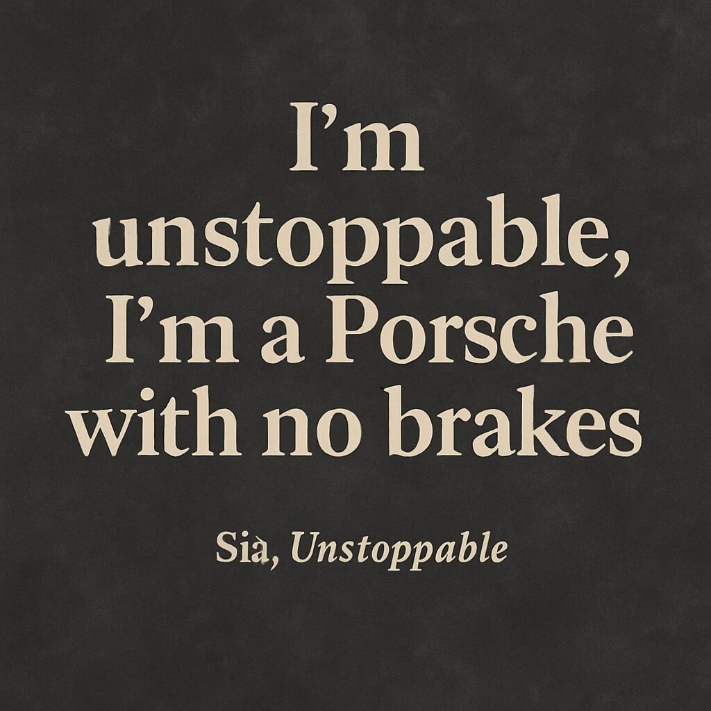 Quote from Sia's song Unstoppable: "I'm unstoppable, I'm a Porsche with no brakes" on a textured dark background.